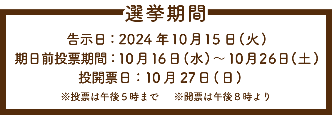 選挙期間/告示日：2024年10月15日(火)/期日前投票期間：10月16日(水)～10月26日(土)/投開票日：10月27日(日)/※投票は午後５時まで※開票は午後８時より